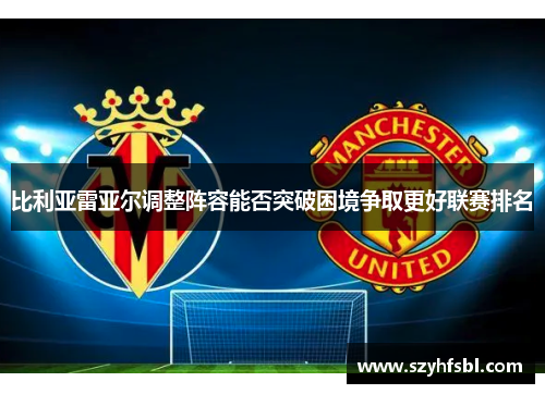 比利亚雷亚尔调整阵容能否突破困境争取更好联赛排名